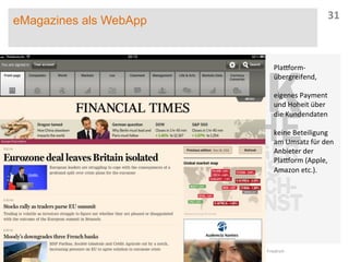 eMagazines als WebApp
27.05.13	
   Dr.	
  Jasper	
  A.	
  Friedrich	
  
31	
  
Pla}orm-­‐
übergreifend,	
  
	
  
eigenes	
  Payment	
  
und	
  Hoheit	
  über	
  
die	
  Kundendaten	
  
	
  
keine	
  Beteiligung	
  
am	
  Umsatz	
  für	
  den	
  
Anbieter	
  der	
  
Pla}orm	
  (Apple,	
  
Amazon	
  etc.).	
  
 