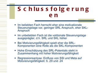 Schlussfolgerungen Im beliebten Fach herrscht eher eine motivationale Steuerungslage vor, geringer SRL Anspruch, eher SKL-Anspruch Im unbeliebten Fach ist die volitionale Steuerungslage ausgeprägter, d.h. SRL und SKL höher  Bei Motivierungsfähigkeit spielt eher die SRL-Komponenten eine Rolle als die SKL-Komponenten Hohe Einschätzung des SRL-Potentials steht in Zusammenhang mit hoher Motivierungsfähigkeit  Regressionsanlyse: Einfluss von SSI und Meta auf Motivierungsfähigkeit: ß .29 und .24 