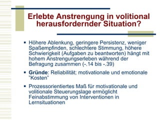 Erlebte Anstrengung in volitional herausfordernder Situation? Höhere Ablenkung, geringere Persistenz, weniger Spaßempfinden, schlechtere Stimmung, höhere Schwierigkeit (Aufgaben zu beantworten) hängt mit hohem Anstrengungserleben während der Befragung zusammen (-.14 bis -.39) Gründe : Reliabilität; motivationale und emotionale ”Kosten” Prozessorientiertes Maß für motivationale und volitionale Steuerungslage ermöglicht Feinabstimmung von Interventionen in Lernsituationen 