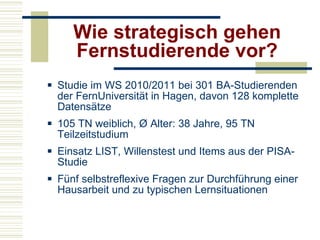 Wie strategisch gehen Fernstudierende vor? Studie im WS 2010/2011 bei 301 BA-Studierenden der FernUniversität in Hagen, davon 128 komplette Datensätze 105 TN weiblich, Ø Alter: 38 Jahre, 95 TN Teilzeitstudium  Einsatz LIST, Willenstest und Items aus der PISA-Studie Fünf selbstreflexive Fragen zur Durchführung einer Hausarbeit und zu typischen Lernsituationen 