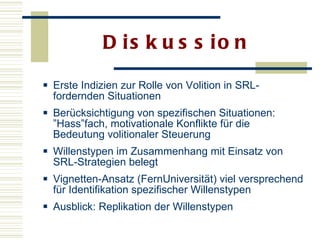 Diskussion Erste Indizien zur Rolle von Volition in SRL-fordernden Situationen  Berücksichtigung von spezifischen Situationen: ”Hass”fach, motivationale Konflikte für die Bedeutung volitionaler Steuerung  Willenstypen im Zusammenhang mit Einsatz von SRL-Strategien belegt  Vignetten-Ansatz (FernUniversität) viel versprechend für Identifikation spezifischer Willenstypen  Ausblick: Replikation der Willenstypen 