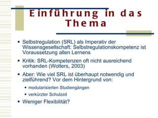 Einführung in das Thema Selbstregulation (SRL) als Imperativ der Wissensgesellschaft: Selbstregulationskompetenz ist Voraussetzung allen Lernens Kritik: SRL-Kompetenzen oft nicht ausreichend vorhanden (Wolters, 2003)  Aber: Wie viel SRL ist überhaupt notwendig und zielführend? Vor dem Hintergrund von: modularisierten Studiengängen  verkürzter Schulzeit  Weniger Flexibilität? 