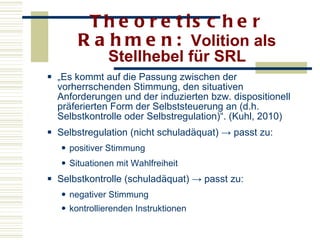 Theoretischer Rahmen:  Volition als Stellhebel für SRL „ Es kommt auf die Passung zwischen der vorherrschenden Stimmung, den situativen Anforderungen und der induzierten bzw. dispositionell präferierten Form der Selbststeuerung an (d.h. Selbstkontrolle oder Selbstregulation)“. (Kuhl, 2010) Selbstregulation (nicht schuladäquat) -> passt zu: positiver Stimmung Situationen mit Wahlfreiheit Selbstkontrolle (schuladäquat) -> passt zu: negativer Stimmung kontrollierenden Instruktionen 