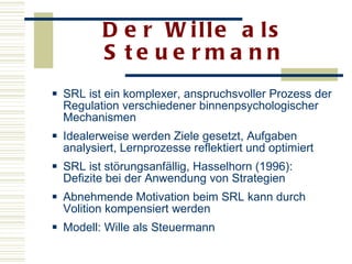 Der Wille als Steuermann SRL ist ein komplexer, anspruchsvoller Prozess der Regulation verschiedener binnenpsychologischer Mechanismen Idealerweise werden Ziele gesetzt, Aufgaben analysiert, Lernprozesse reflektiert und optimiert  SRL ist störungsanfällig, Hasselhorn (1996): Defizite bei der Anwendung von Strategien  Abnehmende Motivation beim SRL kann durch Volition kompensiert werden  Modell: Wille als Steuermann  