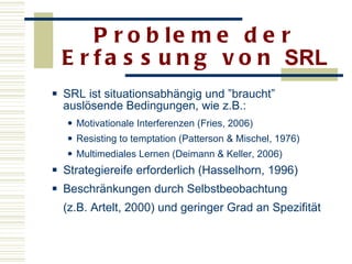 Probleme der Erfassung von  SRL SRL ist situationsabhängig und ”braucht” auslösende Bedingungen, wie z.B.:  Motivationale Interferenzen (Fries, 2006) Resisting to temptation (Patterson & Mischel, 1976) Multimediales Lernen (Deimann & Keller, 2006)  Strategiereife erforderlich (Hasselhorn, 1996)  Beschränkungen durch Selbstbeobachtung  (z.B. Artelt, 2000) und geringer Grad an Spezifität   