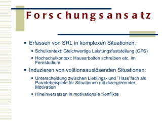 Forschungsansatz  Erfassen von SRL in komplexen Situationen: Schulkontext: Gleichwertige Leistungsfeststellung (GFS) Hochschulkontext: Hausarbeiten schreiben etc. im Fernstudium  Induzieren von volitionsauslösenden Situationen: Unterscheidung zwischen Lieblings- und ”Hass”fach als Paradebeispiele für Situationen mit divergierender Motivation Hineinversetzen in motivationale Konflikte   
