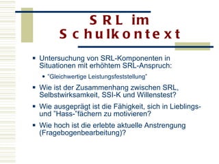 SRL im Schulkontext Untersuchung von SRL-Komponenten in Situationen mit erhöhtem SRL-Anspruch:  ” Gleichwertige Leistungsfeststellung” Wie ist der Zusammenhang zwischen SRL, Selbstwirksamkeit, SSI-K und Willenstest? Wie ausgeprägt ist die Fähigkeit, sich in Lieblings- und ”Hass-”fächern zu motivieren? Wie hoch ist die erlebte aktuelle Anstrengung (Fragebogenbearbeitung)?  