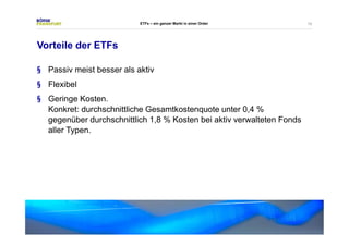 10 
Vorteile der ETFs 
ETFs – ein ganzer Markt in einer Order 
§ Passiv meist besser als aktiv 
§ Flexibel 
§ Geringe Kosten. 
Konkret: durchschnittliche Gesamtkostenquote unter 0,4% 
gegenüber durchschnittlich 1,8 % Kosten bei aktiv verwalteten Fonds 
aller Typen. 
 