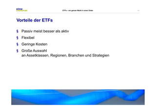 11 
Vorteile der ETFs 
ETFs – ein ganzer Markt in einer Order 
§ Passiv meist besser als aktiv 
§ Flexibel 
§ Geringe Kosten 
§ Große Auswahl 
an Assetklassen, Regionen, Branchen und Strategien 
 