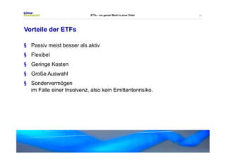 12 
Vorteile der ETFs 
ETFs – ein ganzer Markt in einer Order 
§ Passiv meist besser als aktiv 
§ Flexibel 
§ Geringe Kosten 
§ Große Auswahl 
§ Sondervermögen 
im Falle einer Insolvenz, also kein Emittentenrisiko. 
 