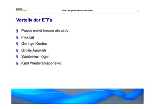13 
Vorteile der ETFs 
ETFs – ein ganzer Markt in einer Order 
§ Passiv meist besser als aktiv 
§ Flexibel 
§ Geringe Kosten 
§ Große Auswahl 
§ Sondervermögen 
§ Kein Wiederanlagerisiko 
 