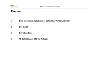 2 
Themen 
ETFs – ein ganzer Markt in einer Order 
1. Eine innovative Assetklasse: Definition, Vorteile, Risiken 
2. Der Markt 
3. ETFs handeln 
4. 10 Schritte zum ETF für Anleger 
 