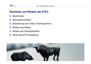 21 
ETFs – ein ganzer Markt in einer Order 
Nachteile und Risiken der ETFs 
§ Marktrisiken 
§ Wechselkursrisiken 
§ Abweichung vom Index (Tracking-Errror) 
§ Risiken aus Swaps 
§ Risiken aus Wertpapierleihe 
§ Risiko der ETF-Schließung 
 