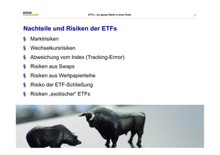 22 
ETFs – ein ganzer Markt in einer Order 
Nachteile und Risiken der ETFs 
§ Marktrisiken 
§ Wechselkursrisiken 
§ Abweichung vom Index (Tracking-Errror) 
§ Risiken aus Swaps 
§ Risiken aus Wertpapierleihe 
§ Risiko der ETF-Schließung 
§ Risiken „exotischer“ ETFs 
 