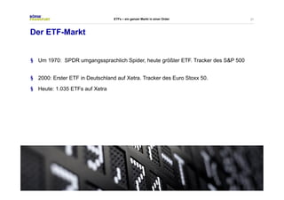 27 
Der ETF-Markt 
ETFs – ein ganzer Markt in einer Order 
§ Um 1970: SPDR umgangssprachlich Spider, heute größter ETF. Tracker des S&P 500 
§ 2000: Erster ETF in Deutschland auf Xetra. Tracker des Euro Stoxx 50. 
§ Heute: 1.035 ETFs auf Xetra 
 