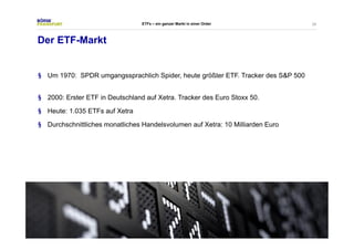 28 
Der ETF-Markt 
ETFs – ein ganzer Markt in einer Order 
§ Um 1970: SPDR umgangssprachlich Spider, heute größter ETF. Tracker des S&P 500 
§ 2000: Erster ETF in Deutschland auf Xetra. Tracker des Euro Stoxx 50. 
§ Heute: 1.035 ETFs auf Xetra 
§ Durchschnittliches monatliches Handelsvolumen auf Xetra: 10 Milliarden Euro 
 