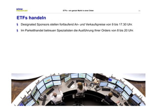 33 
ETFs – ein ganzer Markt in einer Order 
ETFs handeln 
§ Designated Sponsors stellen fortlaufend An- und Verkaufspreise von 9 bis 17.30 Uhr. 
§ Im Parketthandel betreuen Spezialisten die Ausführung Ihrer Orders von 8 bis 20 Uhr. 
 