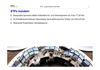 35 
ETFs – ein ganzer Markt in einer Order 
ETFs handeln 
§ Designated Sponsors stellen fortlaufend An- und Verkaufspreise von 9 bis 17.30 Uhr. 
§ Im Parketthandel betreuen Spezialisten die Ausführung Ihrer Orders von 8 bis 20 Uhr. 
§ Relevanter Kostenfaktor Handelsspanne 
 