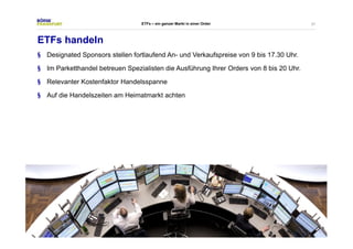 37 
ETFs – ein ganzer Markt in einer Order 
ETFs handeln 
§ Designated Sponsors stellen fortlaufend An- und Verkaufspreise von 9 bis 17.30 Uhr. 
§ Im Parketthandel betreuen Spezialisten die Ausführung Ihrer Orders von 8 bis 20 Uhr. 
§ Relevanter Kostenfaktor Handelsspanne 
§ Auf die Handelszeiten am Heimatmarkt achten 
 