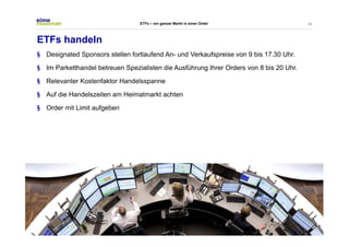38 
ETFs – ein ganzer Markt in einer Order 
ETFs handeln 
§ Designated Sponsors stellen fortlaufend An- und Verkaufspreise von 9 bis 17.30 Uhr. 
§ Im Parketthandel betreuen Spezialisten die Ausführung Ihrer Orders von 8 bis 20 Uhr. 
§ Relevanter Kostenfaktor Handelsspanne 
§ Auf die Handelszeiten am Heimatmarkt achten 
§ Order mit Limit aufgeben 
 