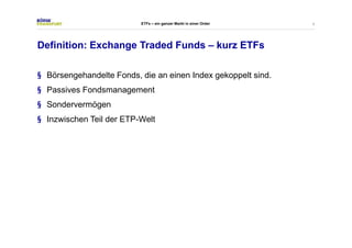 4 
ETFs – ein ganzer Markt in einer Order 
Definition: Exchange Traded Funds – kurz ETFs 
§ Börsengehandelte Fonds, die an einen Index gekoppelt sind. 
§ Passives Fondsmanagement 
§ Sondervermögen 
§ Inzwischen Teil der ETP-Welt 
 