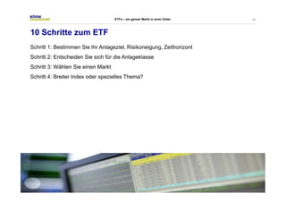 44 
ETFs – ein ganzer Markt in einer Order 
10 Schritte zum ETF 
Schritt 1: Bestimmen Sie Ihr Anlageziel, Risikoneigung, Zeithorizont 
Schritt 2: Entscheiden Sie sich für die Anlageklasse 
Schritt 3: Wählen Sie einen Markt 
Schritt 4: Breiter Index oder spezielles Thema? 
 