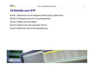 45 
ETFs – ein ganzer Markt in einer Order 
10 Schritte zum ETF 
Schritt 1: Bestimmen Sie Ihr Anlageziel, Risikoneigung, Zeithorizont 
Schritt 2: Entscheiden Sie sich für die Anlageklasse 
Schritt 3: Wählen Sie einen Markt 
Schritt 4: Breiter Index oder spezielles Thema? 
Schritt 5: Bestimmen die Art der Indexabbildung 
 