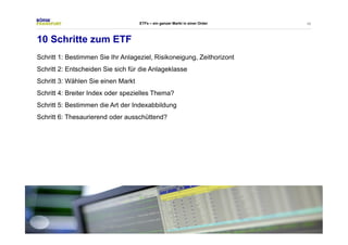 46 
ETFs – ein ganzer Markt in einer Order 
10 Schritte zum ETF 
Schritt 1: Bestimmen Sie Ihr Anlageziel, Risikoneigung, Zeithorizont 
Schritt 2: Entscheiden Sie sich für die Anlageklasse 
Schritt 3: Wählen Sie einen Markt 
Schritt 4: Breiter Index oder spezielles Thema? 
Schritt 5: Bestimmen die Art der Indexabbildung 
Schritt 6: Thesaurierend oder ausschüttend? 
 