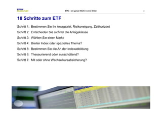 47 
ETFs – ein ganzer Markt in einer Order 
10 Schritte zum ETF 
Schritt 1: Bestimmen Sie Ihr Anlageziel, Risikoneigung, Zeithorizont 
Schritt 2: Entscheiden Sie sich für die Anlageklasse 
Schritt 3: Wählen Sie einen Markt 
Schritt 4: Breiter Index oder spezielles Thema? 
Schritt 5: Bestimmen Sie die Art der Indexabbildung 
Schritt 6: Thesaurierend oder ausschüttend? 
Schritt 7: Mit oder ohne Wechselkursabsicherung? 
 