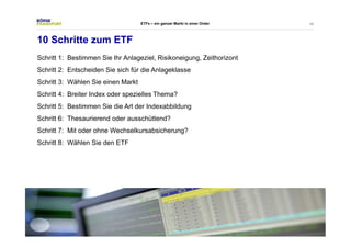 48 
ETFs – ein ganzer Markt in einer Order 
10 Schritte zum ETF 
Schritt 1: Bestimmen Sie Ihr Anlageziel, Risikoneigung, Zeithorizont 
Schritt 2: Entscheiden Sie sich für die Anlageklasse 
Schritt 3: Wählen Sie einen Markt 
Schritt 4: Breiter Index oder spezielles Thema? 
Schritt 5: Bestimmen Sie die Art der Indexabbildung 
Schritt 6: Thesaurierend oder ausschüttend? 
Schritt 7: Mit oder ohne Wechselkursabsicherung? 
Schritt 8: Wählen Sie den ETF 
 