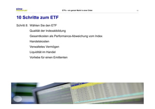 49 
10 Schritte zum ETF 
Schritt 8: Wählen Sie den ETF 
ETFs – ein ganzer Markt in einer Order 
Qualität der Indexabbildung 
Gesamtkosten als Performance-Abweichung vom Index 
Handelskosten 
Verwaltetes Vermögen 
Liquidität im Handel 
Vorliebe für einen Emittenten 
 