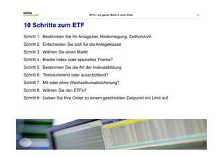 50 
ETFs – ein ganzer Markt in einer Order 
10 Schritte zum ETF 
Schritt 1: Bestimmen Sie Ihr Anlageziel, Risikoneigung, Zeithorizont 
Schritt 2: Entscheiden Sie sich für die Anlageklasse 
Schritt 3: Wählen Sie einen Markt 
Schritt 4: Breiter Index oder spezielles Thema? 
Schritt 5: Bestimmen Sie die Art der Indexabbildung 
Schritt 6: Thesaurierend oder ausschüttend? 
Schritt 7: Mit oder ohne Wechselkursabsicherung? 
Schritt 8: Wählen Sie den ETFs? 
Schritt 9: Geben Sie Ihre Order zu einem geschickten Zeitpunkt mit Limit auf 
 