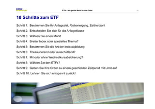 51 
ETFs – ein ganzer Markt in einer Order 
10 Schritte zum ETF 
Schritt 1: Bestimmen Sie Ihr Anlageziel, Risikoneigung, Zeithorizont 
Schritt 2: Entscheiden Sie sich für die Anlageklasse 
Schritt 3: Wählen Sie einen Markt 
Schritt 4: Breiter Index oder spezielles Thema? 
Schritt 5: Bestimmen Sie die Art der Indexabbildung 
Schritt 6: Thesaurierend oder ausschüttend? 
Schritt 7: Mit oder ohne Wechselkursabsicherung? 
Schritt 8: Wählen Sie den ETFs? 
Schritt 9: Geben Sie Ihre Order zu einem geschickten Zeitpunkt mit Limit auf 
Schritt 10: Lehnen Sie sich entspannt zurück! 
 