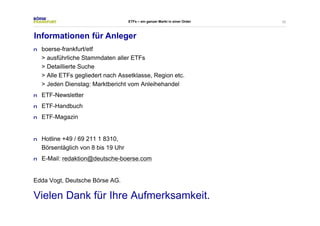 52 
ETFs – ein ganzer Markt in einer Order 
Informationen für Anleger 
n boerse-frankfurt/etf 
> ausführliche Stammdaten aller ETFs 
> Detaillierte Suche 
> Alle ETFs gegliedert nach Assetklasse, Region etc. 
> Jeden Dienstag: Marktbericht vom Anleihehandel 
n ETF-Newsletter 
n ETF-Handbuch 
n ETF-Magazin 
n Hotline +49 / 69 211 1 8310, 
Börsentäglich von 8 bis 19 Uhr 
n E-Mail: redaktion@deutsche-boerse.com 
Edda Vogt, Deutsche Börse AG. 
Vielen Dank für Ihre Aufmerksamkeit. 
 