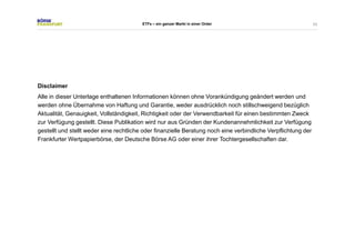 53 
ETFs – ein ganzer Markt in einer Order 
Disclaimer 
Alle in dieser Unterlage enthaltenen Informationen können ohne Vorankündigung geändert werden und 
werden ohne Übernahme von Haftung und Garantie, weder ausdrücklich noch stillschweigend bezüglich 
Aktualität, Genauigkeit, Vollständigkeit, Richtigkeit oder der Verwendbarkeit für einen bestimmten Zweck 
zur Verfügung gestellt. Diese Publikation wird nur aus Gründen der Kundenannehmlichkeit zur Verfügung 
gestellt und stellt weder eine rechtliche oder finanzielle Beratung noch eine verbindliche Verpflichtung der 
Frankfurter Wertpapierbörse, der Deutsche Börse AG oder einer ihrer Tochtergesellschaften dar. 
