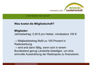 2. Die Initiative: Wer sind wir?
www.heimischelandwirtschaft.de
Was kostet die Mitgliedschaft?
Mitglieder:
Jahresbeitrag: 0,50 € pro Hektar, mindestens 100 €
→ Mitgliedsbeitrag fließt zu 100 Prozent in
Radiowerbung
→ wird erst dann fällig, wenn sich in einem
Bundesland genug Landwirte beteiligen, um eine
sinnvolle Ausstrahlung der Radiospots zu finanzieren.
 