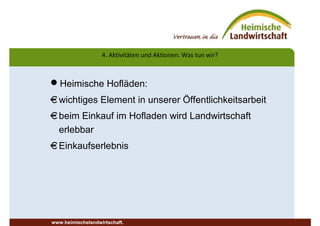 Heimische Hofläden:
€wichtiges Element in unserer Öffentlichkeitsarbeit
€beim Einkauf im Hofladen wird Landwirtschaft
erlebbar
€Einkaufserlebnis
www.heimischelandwirtschaft.
4. Aktivitäten und Aktionen: Was tun wir?
 
