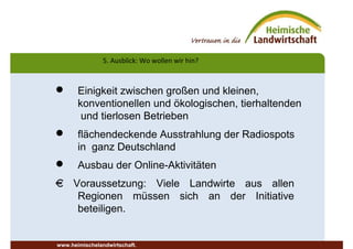 5. Ausblick: Wo wollen wir hin?
www.heimischelandwirtschaft.
 Einigkeit zwischen großen und kleinen,
konventionellen und ökologischen, tierhaltenden
und tierlosen Betrieben
 flächendeckende Ausstrahlung der Radiospots
in ganz Deutschland
 Ausbau der Online-Aktivitäten
€ Voraussetzung: Viele Landwirte aus allen
Regionen müssen sich an der Initiative
beteiligen.
 
