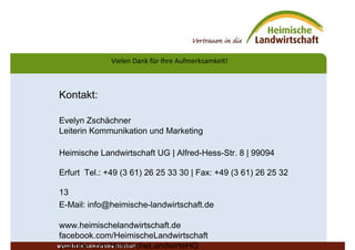 Vielen Dank für Ihre Aufmerksamkeit!
www.heimischelandwirtschaft.
Kontakt:
Evelyn Zschächner
Leiterin Kommunikation und Marketing
Heimische Landwirtschaft UG | Alfred-Hess-Str. 8 | 99094
Erfurt Tel.: +49 (3 61) 26 25 33 30 | Fax: +49 (3 61) 26 25 32
13
E-Mail: info@heimische-landwirtschaft.de
www.heimischelandwirtschaft.de
facebook.com/HeimischeLandwirtschaft
youtube.com/HeimischeLandwirteHQ
 