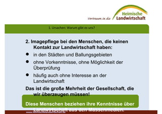 1. Ursachen: Warum gibt es uns?
2. Imagepflege bei den Menschen, die keinen
Kontakt zur Landwirtschaft haben:
 in den Städten und Ballungsgebieten
 ohne Vorkenntnisse, ohne Möglichkeit der
Überprüfung
 häufig auch ohne Interesse an der
Landwirtschaft
Das ist die große Mehrheit der Gesellschaft, die
wir überzeugen müssen!
Diese Menschen beziehen ihre Kenntnisse über
Landwirtschaft aus den Massenmedien.www.heimischelandwirtschaft.de
 