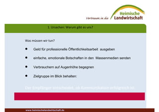 1. Ursachen: Warum gibt es uns?
Was müssen wir tun?
 Geld für professionelle Öffentlichkeitsarbeit ausgeben
 einfache, emotionale Botschaften in den Massenmedien senden
 Verbrauchern auf Augenhöhe begegnen
 Zielgruppe im Blick behalten:
Der Empfänger entscheidet, ob Kommunikation erfolgreich ist.
www.heimischelandwirtschaft.de
 