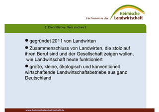 2. Die Initiative: Wer sind wir?
www.heimischelandwirtschaft.de
gegründet 2011 von Landwirten
Zusammenschluss von Landwirten, die stolz auf
ihren Beruf sind und der Gesellschaft zeigen wollen,
wie Landwirtschaft heute funktioniert
große, kleine, ökologisch und konventionell
wirtschaftende Landwirtschaftsbetriebe aus ganz
Deutschland
 
