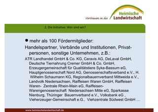 2. Die Initiative: Wer sind wir?
www.heimischelandwirtschaft.de
mehr als 100 Fördermitglieder:
Handelspartner, Verbände und Institutionen, Privat-
personen, sonstige Unternehmen, z.B.:
ATR Landhandel GmbH & Co. KG, Ceravis AG, DeLaval GmbH,
Deutsche Tiernahrung Cremer GmbH & Co. GmbH,
Erzeugergemeinschaft für Qualitätstiere Syke-Bassum eG,
Hauptgenossenschaft Nord AG, Genossenschaftsverband e.V., H.
Wilhelm Schaumann KG, Regionalbauernverband Mittweida e.V.,
Landvolk Niedersachsen, Raiffeisen Waren GmbH, Raiffeisen
Waren- Zentrale Rhein-Main eG, Raiffeisen-
Warengenossenschaft Niedersachsen Mitte eG, Sparkasse
Nienburg, Thüringer Bauernverband e.V., Volksbank eG ,
Vieherzeuger-Gemeinschaft e.G., Viehzentrale Südwest GmbH …
 