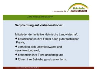 2. Die Initiative: Wer sind wir?
www.heimischelandwirtschaft.de
Verpflichtung auf Verhaltenskodex:
Mitglieder der Initiative Heimische Landwirtschaft,
bewirtschaften ihre Felder nach guter fachlicher
Praxis,
verhalten sich umweltbewusst und
verantwortungsvoll,
behandeln ihre Tiere anständig und
führen ihre Betriebe gesetzeskonform.
 