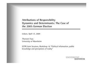 Attributions of Responsibility
Dynamics and Determinants: The Case of
the 2005 German Election

Lisbon, April 17, 2009

Thorsten Faas
University of Mannheim

ECPR Joint Sessions, Workshop 16 “Political information, public
knowledge and perceptions of reality”
 