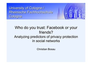 University of Cologne /
Rheinische Fachhochschule
Cologne
Christian Bosau
Who do you trust: Facebook or your
friends?
Analyzing predictors of privacy protection
in social networks
 