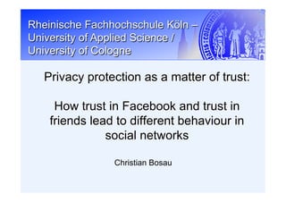 Rheinische Fachhochschule Köln –
University of Applied Science /
University of Cologne
Christian Bosau
Privacy protection as a matter of trust:
How trust in Facebook and trust in
friends lead to different behaviour in
social networks
 