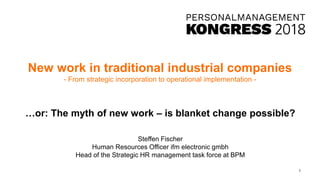 New work in traditional industrial companies
- From strategic incorporation to operational implementation -
…or: The myth of new work – is blanket change possible?
Steffen Fischer
Human Resources Officer ifm electronic gmbh
Head of the Strategic HR management task force at BPM
1
 