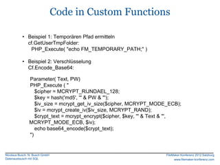 Code in Custom Functions

           • Beispiel 1: Temporären Pfad ermitteln
             cf.GetUserTmpFolder:
              PHP_Execute( "echo FM_TEMPORARY_PATH;" )

           • Beispiel 2: Verschlüsselung
             Cf.Encode_Base64:

               Parameter( Text, PW)
               PHP_Execute ( "
                  $cipher = MCRYPT_RIJNDAEL_128;
                  $key = hash('md5', '" & PW & "');
                  $iv_size = mcrypt_get_iv_size($cipher, MCRYPT_MODE_ECB);
                  $iv = mcrypt_create_iv($iv_size, MCRYPT_RAND);
                  $crypt_text = mcrypt_encrypt($cipher, $key, '" & Text & "',
               MCRYPT_MODE_ECB, $iv);
                  echo base64_encode($crypt_text);
               ")


Nicolaus Busch, N. Busch GmbH                                         FileMaker Konferenz 2012 Salzburg
Datenaustausch mit SQL                                                     www.filemaker-konferenz.com
 