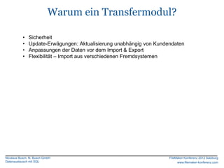 Warum ein Transfermodul?

           •   Sicherheit
           •   Update-Erwägungen: Aktualisierung unabhängig von Kundendaten
           •   Anpassungen der Daten vor dem Import & Export
           •   Flexibilität – Import aus verschiedenen Fremdsystemen




Nicolaus Busch, N. Busch GmbH                                        FileMaker Konferenz 2012 Salzburg
Datenaustausch mit SQL                                                    www.filemaker-konferenz.com
 